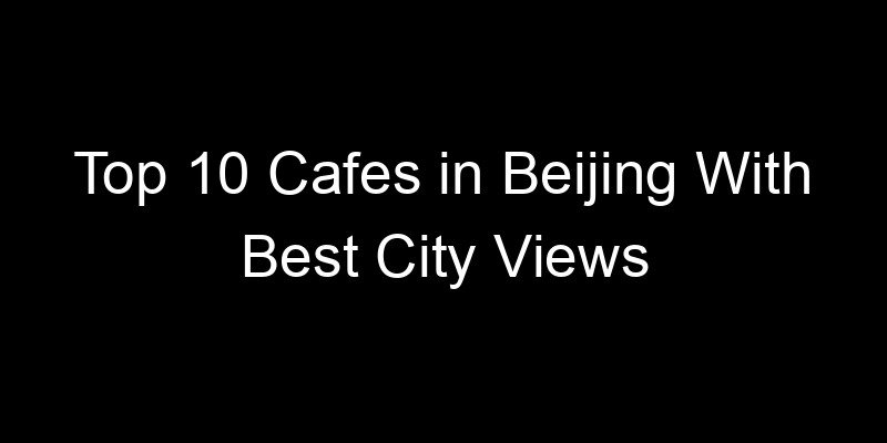 You are currently viewing Top 10 Cafes in Beijing With Best City Views