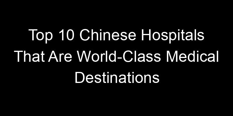 You are currently viewing Top 10 Chinese Hospitals That Are World-Class Medical Destinations