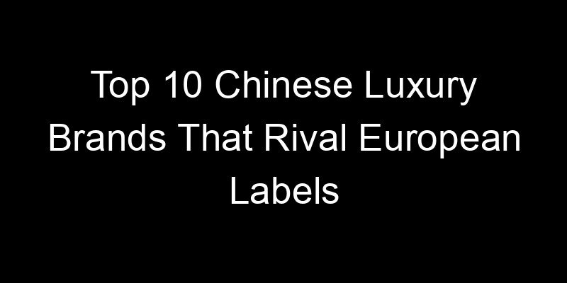 You are currently viewing Top 10 Chinese Luxury Brands That Rival European Labels