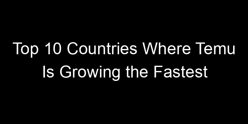 You are currently viewing Top 10 Countries Where Temu Is Growing the Fastest
