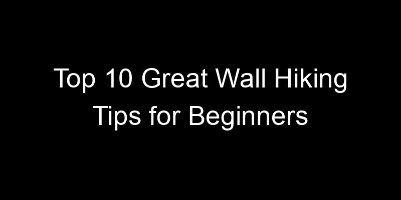 You are currently viewing Top 10 Great Wall Hiking Tips for Beginners