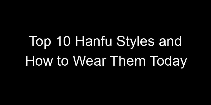You are currently viewing Top 10 Hanfu Styles and How to Wear Them Today