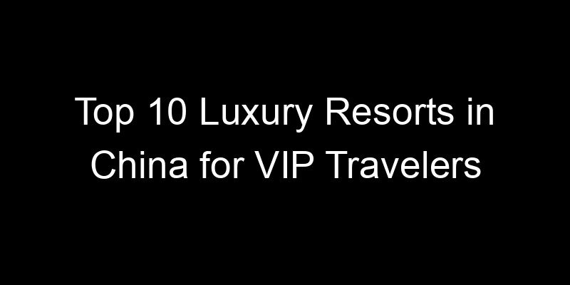 You are currently viewing Top 10 Luxury Resorts in China for VIP Travelers