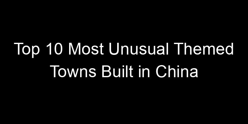 You are currently viewing Top 10 Most Unusual Themed Towns Built in China