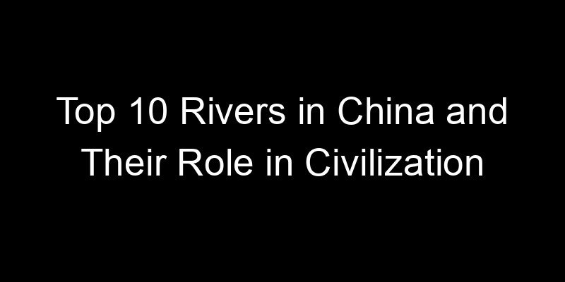 You are currently viewing Top 10 Rivers in China and Their Role in Civilization
