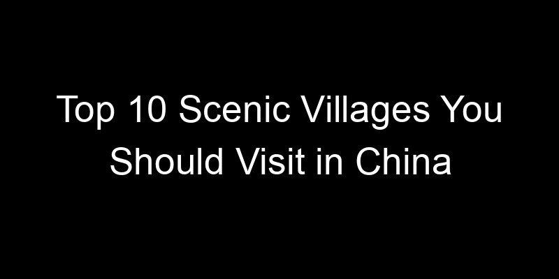 You are currently viewing Top 10 Scenic Villages You Should Visit in China