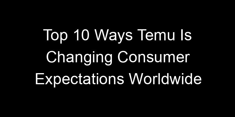 You are currently viewing Top 10 Ways Temu Is Changing Consumer Expectations Worldwide