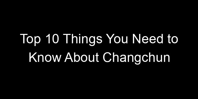 You are currently viewing Top 10 Things You Need to Know About Changchun