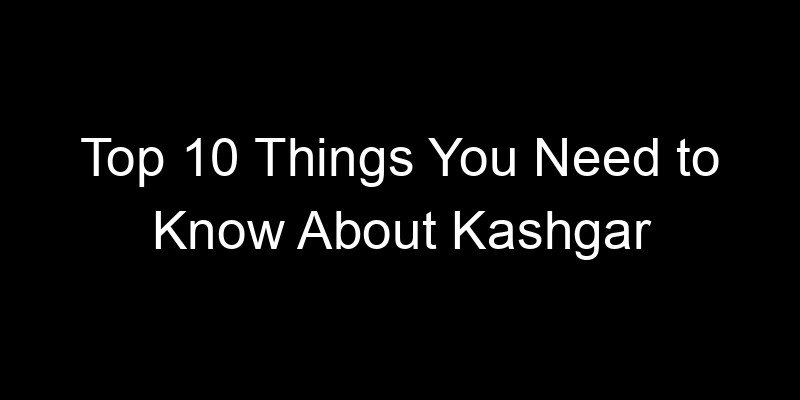 You are currently viewing Top 10 Things You Need to Know About Kashgar