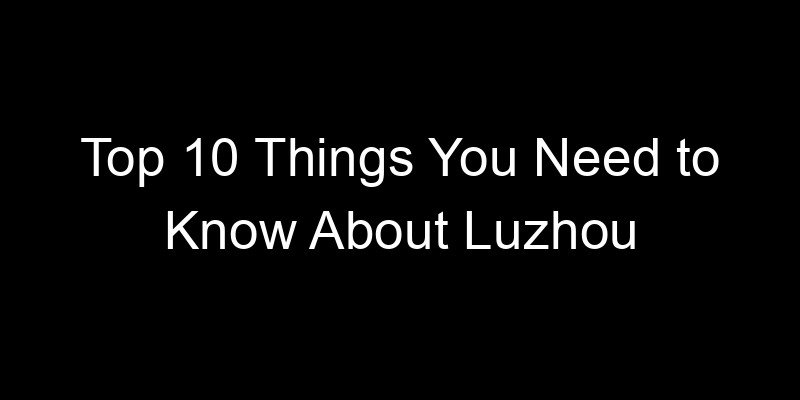 You are currently viewing Top 10 Things You Need to Know About Luzhou