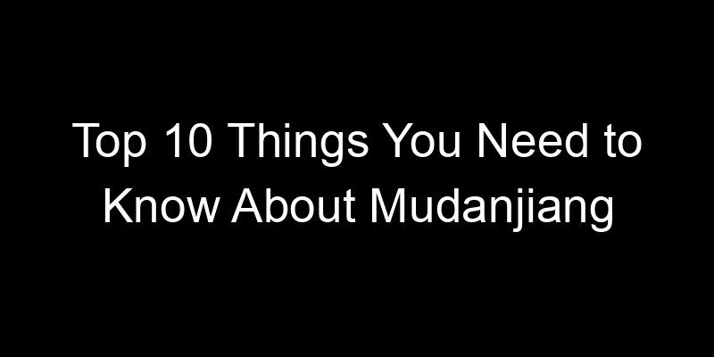 You are currently viewing Top 10 Things You Need to Know About Mudanjiang